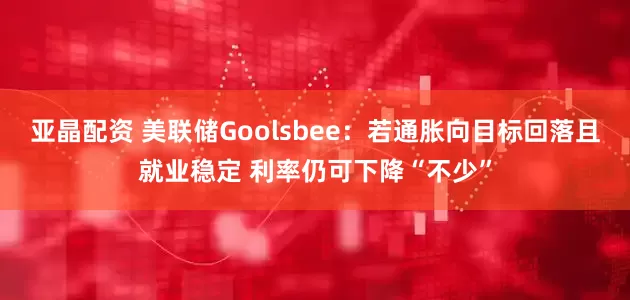 亚晶配资 美联储Goolsbee：若通胀向目标回落且就业稳定 利率仍可下降“不少”