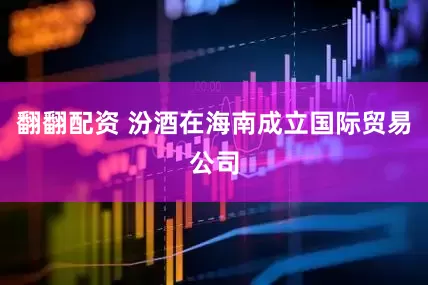 翻翻配资 汾酒在海南成立国际贸易公司